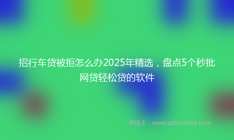 招行车贷被拒怎么办2025年精选，盘点5个秒批网贷轻松贷的软件