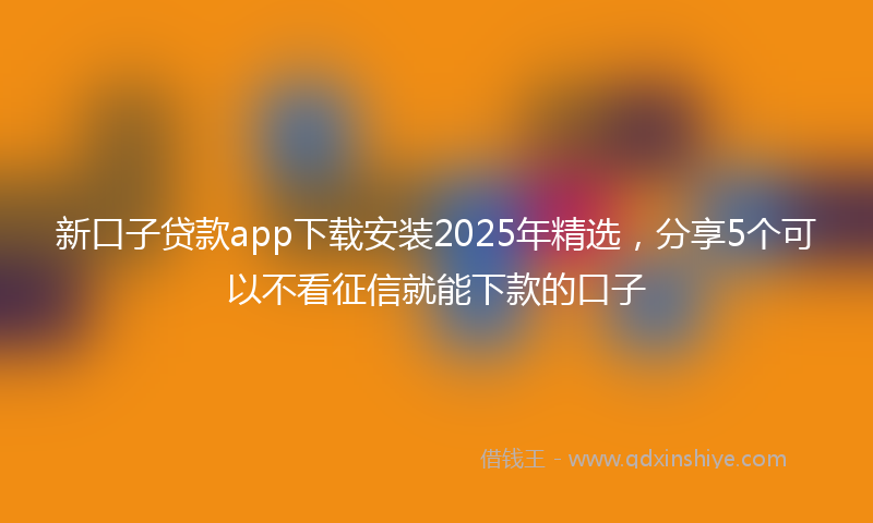 新口子贷款app下载安装2025年精选，分享5个可以不看征信就能下款的口子