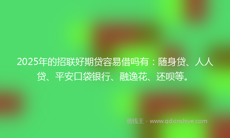 2025年的招联好期贷容易借吗有：随身贷、人人贷、平安口袋银行、融逸花、还呗等。
