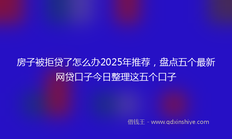 房子被拒贷了怎么办2025年推荐，盘点五个最新网贷口子今日整理这五个口子