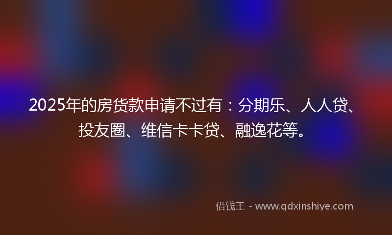 2025年的房货款申请不过有：分期乐、人人贷、投友圈、维信卡卡贷、融逸花等。