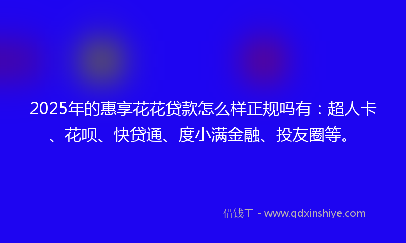 2025年的惠享花花贷款怎么样正规吗有：超人卡、花呗、快贷通、度小满金融、投友圈等。
