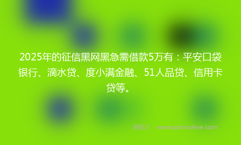 2025年的征信黑网黑急需借款5万有：平安口袋银行、滴水贷、度小满金融、51人品贷、信用卡贷等。