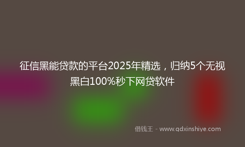 征信黑能贷款的平台2025年精选，归纳5个无视黑白100%秒下网贷软件