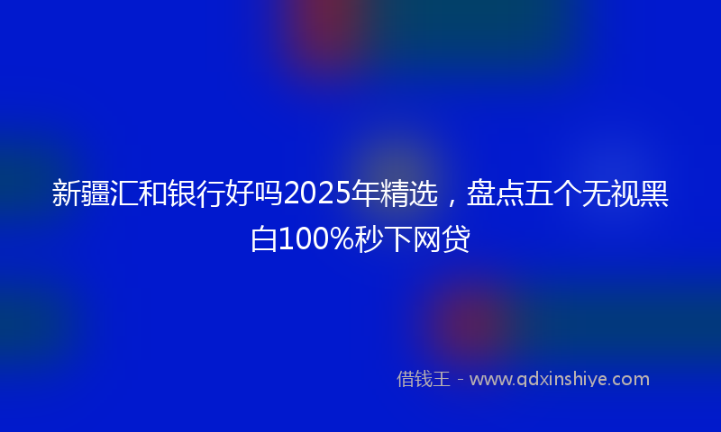 新疆汇和银行好吗2025年精选，盘点五个无视黑白100%秒下网贷