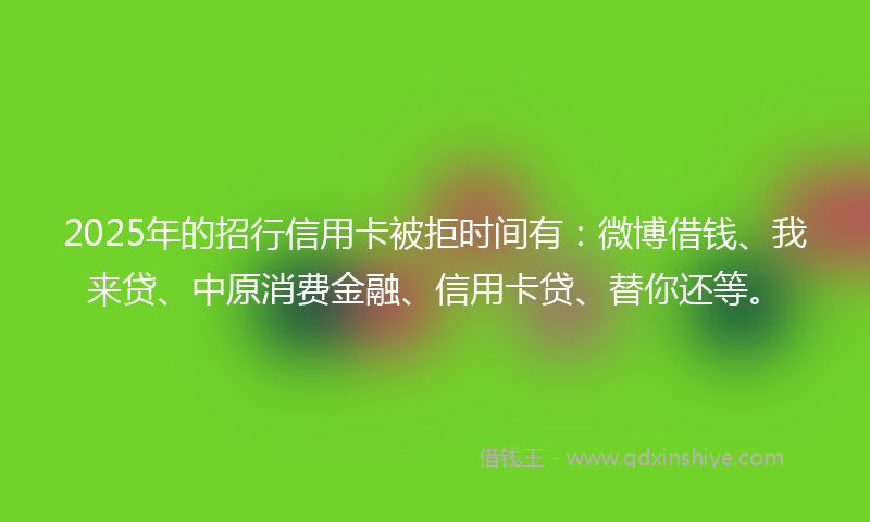 2025年的招行信用卡被拒时间有：微博借钱、我来贷、中原消费金融、信用卡贷、替你还等。