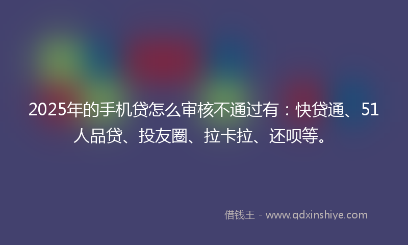 2025年的手机贷怎么审核不通过有：快贷通、51人品贷、投友圈、拉卡拉、还呗等。