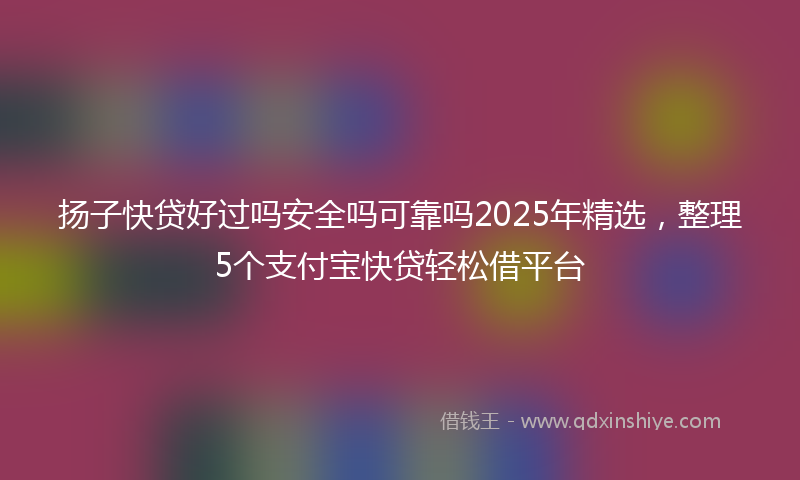 扬子快贷好过吗安全吗可靠吗2025年精选，整理5个支付宝快贷轻松借平台