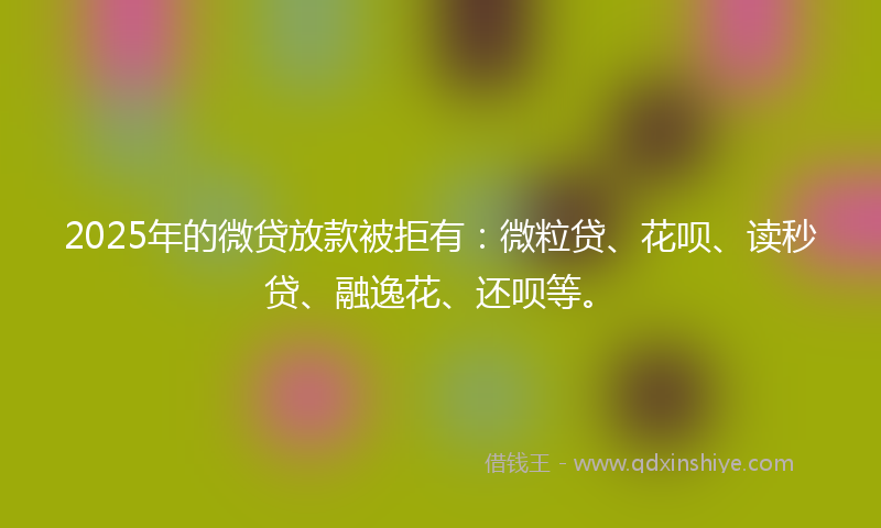 2025年的微贷放款被拒有：微粒贷、花呗、读秒贷、融逸花、还呗等。