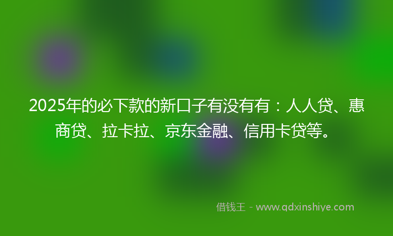 2025年的必下款的新口子有没有有：人人贷、惠商贷、拉卡拉、京东金融、信用卡贷等。