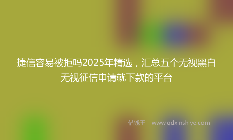 捷信容易被拒吗2025年精选，汇总五个无视黑白无视征信申请就下款的平台