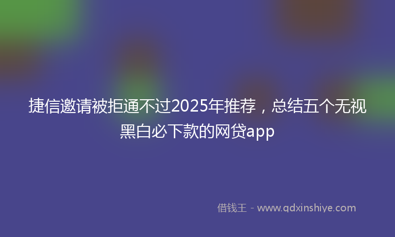 捷信邀请被拒通不过2025年推荐，总结五个无视黑白必下款的网贷app
