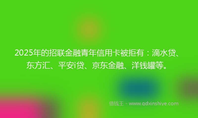2025年的招联金融青年信用卡被拒有：滴水贷、东方汇、平安i贷、京东金融、洋钱罐等。