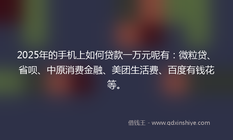 2025年的手机上如何贷款一万元呢有：微粒贷、省呗、中原消费金融、美团生活费、百度有钱花等。