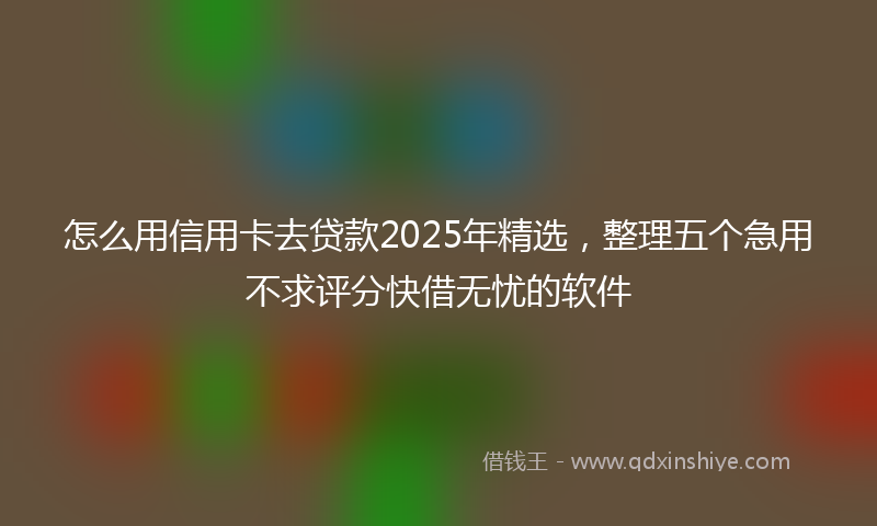 怎么用信用卡去贷款2025年精选，整理五个急用不求评分快借无忧的软件