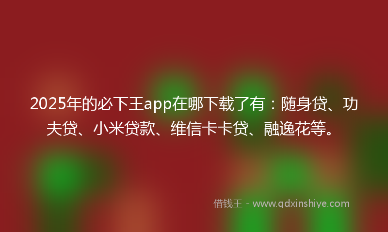 2025年的必下王app在哪下载了有：随身贷、功夫贷、小米贷款、维信卡卡贷、融逸花等。
