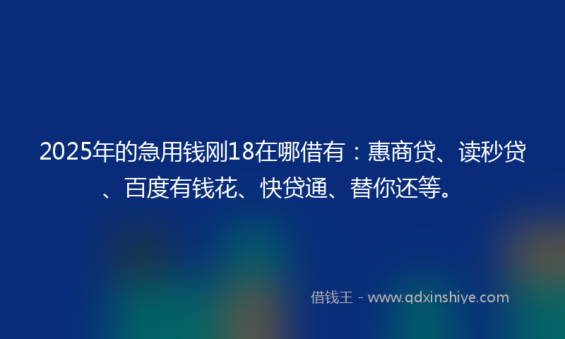 2025年的急用钱刚18在哪借有：惠商贷、读秒贷、百度有钱花、快贷通、替你还等。