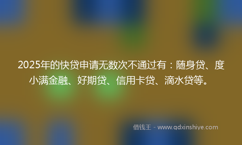 2025年的快贷申请无数次不通过有：随身贷、度小满金融、好期贷、信用卡贷、滴水贷等。