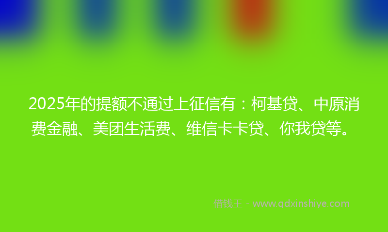 2025年的提额不通过上征信有：柯基贷、中原消费金融、美团生活费、维信卡卡贷、你我贷等。