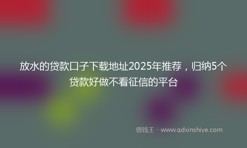 放水的贷款口子下载地址2025年推荐，归纳5个贷款好做不看征信的平台