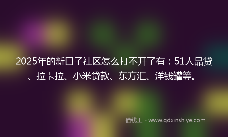 2025年的新口子社区怎么打不开了有：51人品贷、拉卡拉、小米贷款、东方汇、洋钱罐等。