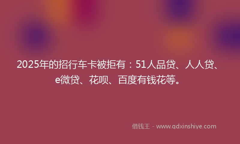 2025年的招行车卡被拒有：51人品贷、人人贷、e微贷、花呗、百度有钱花等。
