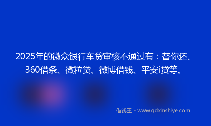 2025年的微众银行车贷审核不通过有：替你还、360借条、微粒贷、微博借钱、平安i贷等。