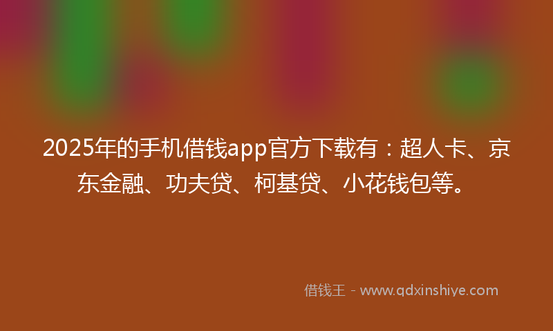 2025年的手机借钱app官方下载有：超人卡、京东金融、功夫贷、柯基贷、小花钱包等。