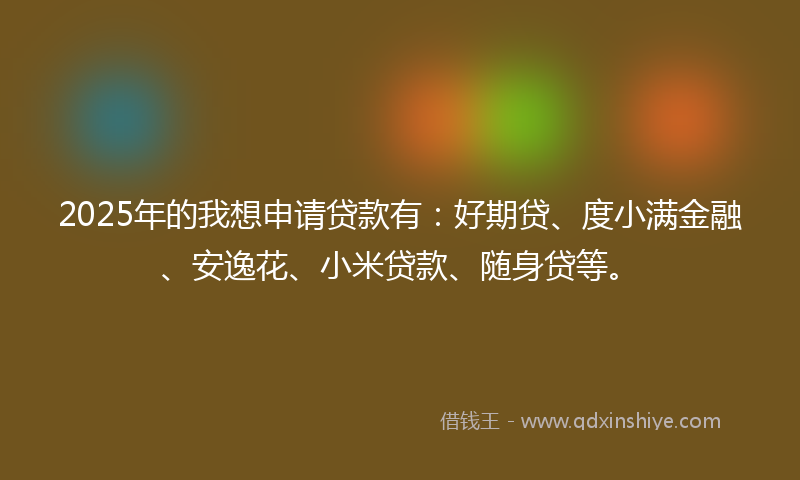 2025年的我想申请贷款有：好期贷、度小满金融、安逸花、小米贷款、随身贷等。