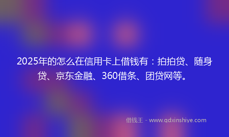 2025年的怎么在信用卡上借钱有：拍拍贷、随身贷、京东金融、360借条、团贷网等。
