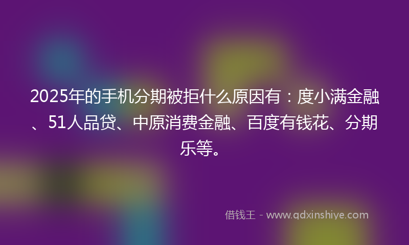2025年的手机分期被拒什么原因有：度小满金融、51人品贷、中原消费金融、百度有钱花、分期乐等。