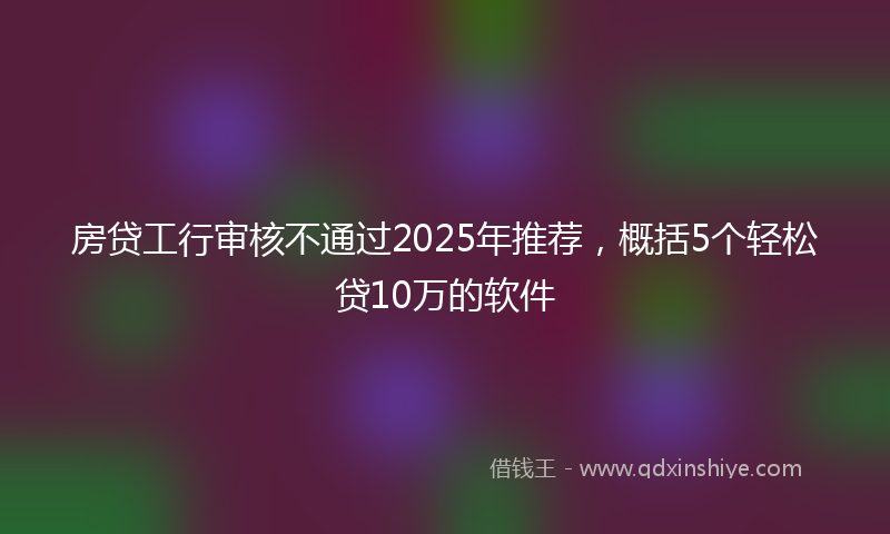 房贷工行审核不通过2025年推荐，概括5个轻松贷10万的软件