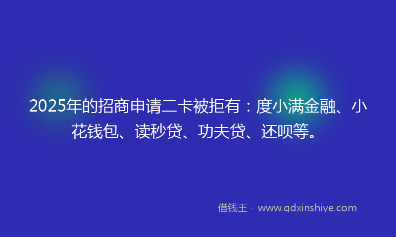 2025年的招商申请二卡被拒有：度小满金融、小花钱包、读秒贷、功夫贷、还呗等。