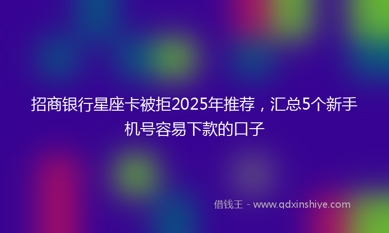招商银行星座卡被拒2025年推荐，汇总5个新手机号容易下款的口子