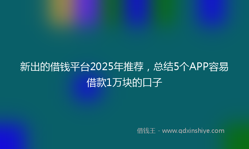 新出的借钱平台2025年推荐，总结5个APP容易借款1万块的口子
