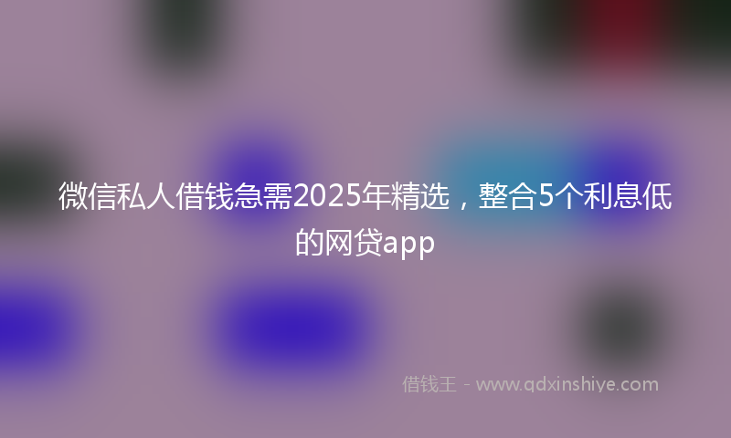 微信私人借钱急需2025年精选，整合5个利息低的网贷app