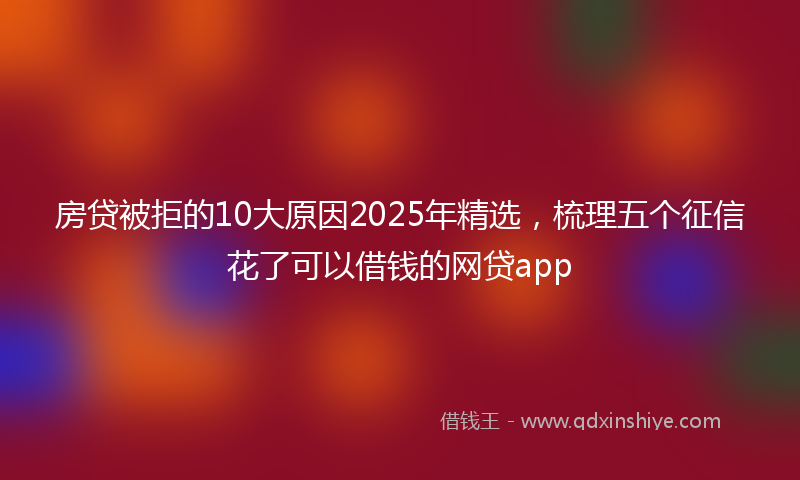 房贷被拒的10大原因2025年精选，梳理五个征信花了可以借钱的网贷app
