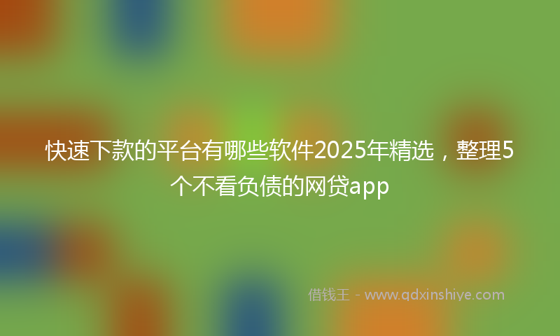 快速下款的平台有哪些软件2025年精选，整理5个不看负债的网贷app