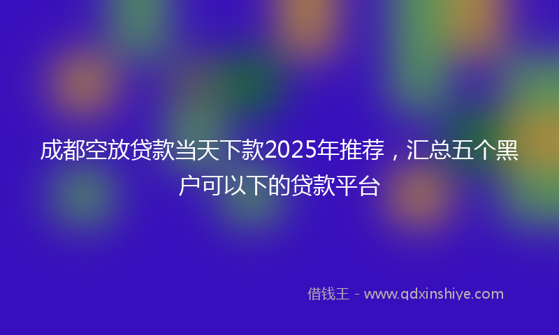 成都空放贷款当天下款2025年推荐，汇总五个黑户可以下的贷款平台