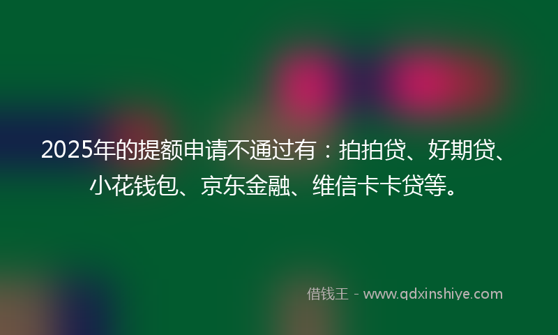 2025年的提额申请不通过有：拍拍贷、好期贷、小花钱包、京东金融、维信卡卡贷等。
