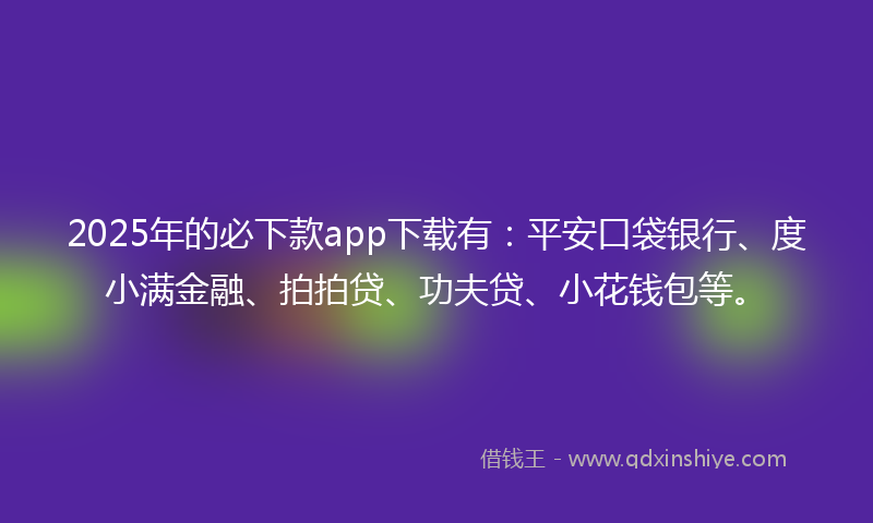 2025年的必下款app下载有：平安口袋银行、度小满金融、拍拍贷、功夫贷、小花钱包等。