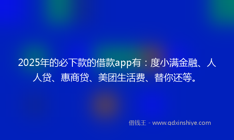 2025年的必下款的借款app有：度小满金融、人人贷、惠商贷、美团生活费、替你还等。