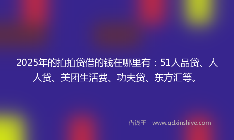 2025年的拍拍贷借的钱在哪里有：51人品贷、人人贷、美团生活费、功夫贷、东方汇等。