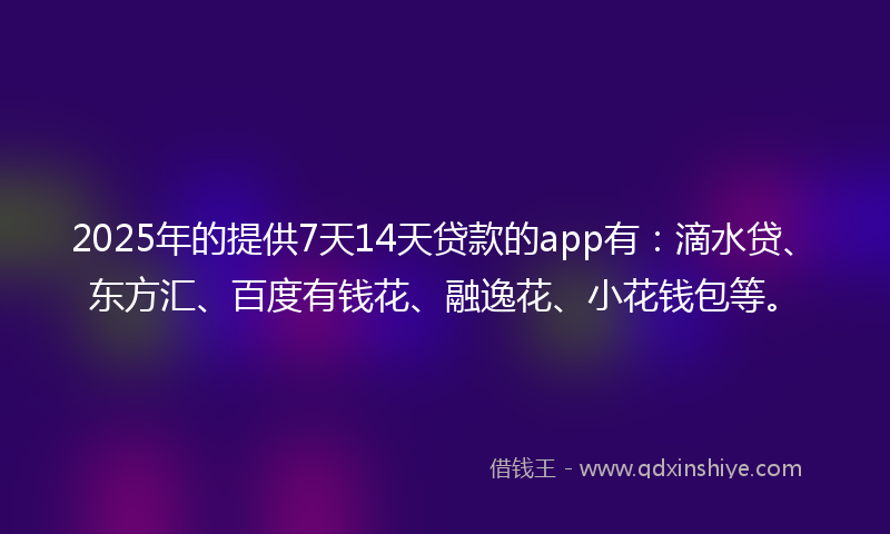 2025年的提供7天14天贷款的app有：滴水贷、东方汇、百度有钱花、融逸花、小花钱包等。