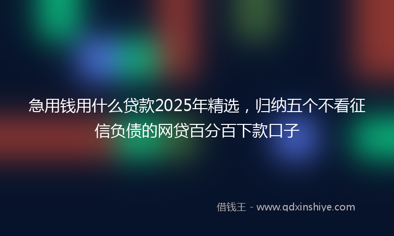 急用钱用什么贷款2025年精选，归纳五个不看征信负债的网贷百分百下款口子