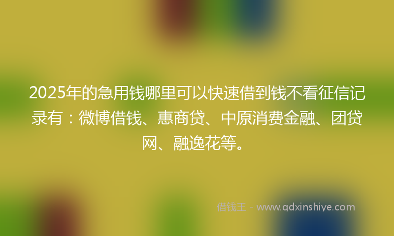 2025年的急用钱哪里可以快速借到钱不看征信记录有：微博借钱、惠商贷、中原消费金融、团贷网、融逸花等。