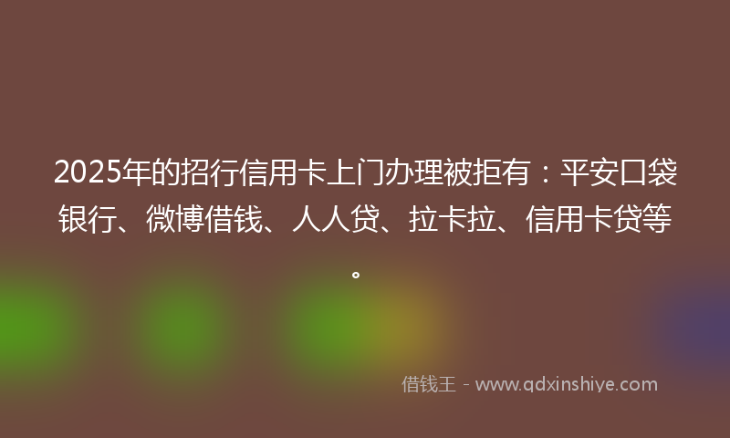 2025年的招行信用卡上门办理被拒有：平安口袋银行、微博借钱、人人贷、拉卡拉、信用卡贷等。