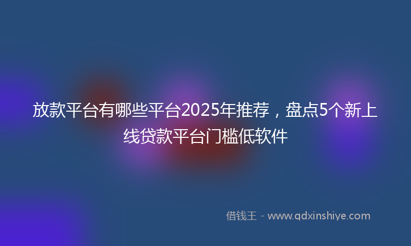 放款平台有哪些平台2025年推荐，盘点5个新上线贷款平台门槛低软件