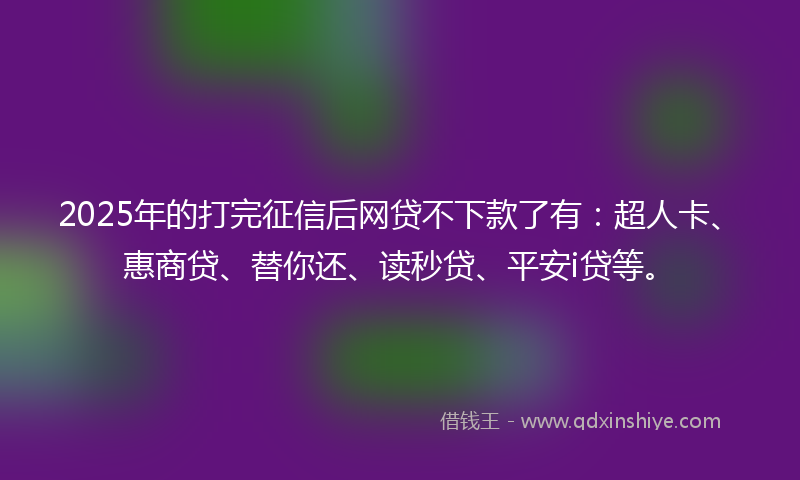 2025年的打完征信后网贷不下款了有：超人卡、惠商贷、替你还、读秒贷、平安i贷等。
