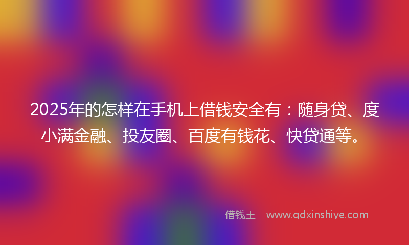 2025年的怎样在手机上借钱安全有：随身贷、度小满金融、投友圈、百度有钱花、快贷通等。